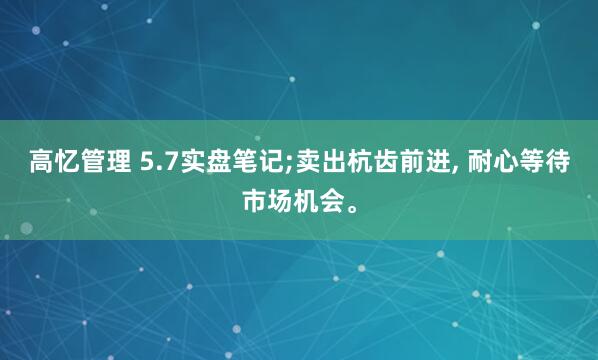 高忆管理 5.7实盘笔记;卖出杭齿前进, 耐心等待市场机会。