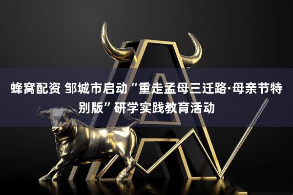 蜂窝配资 邹城市启动“重走孟母三迁路·母亲节特别版”研学实践教育活动