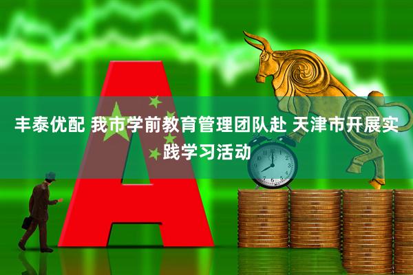 丰泰优配 我市学前教育管理团队赴 天津市开展实践学习活动