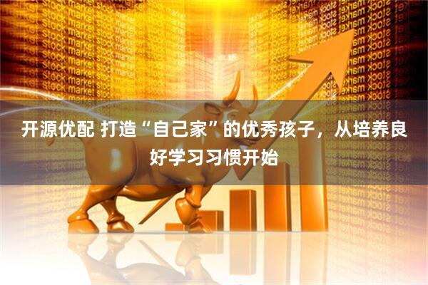 开源优配 打造“自己家”的优秀孩子，从培养良好学习习惯开始