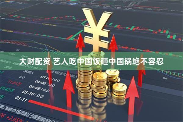 大财配资 艺人吃中国饭砸中国锅绝不容忍