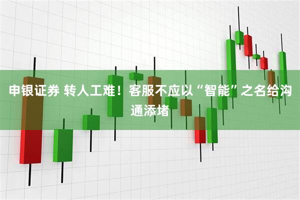 申银证券 转人工难！客服不应以“智能”之名给沟通添堵