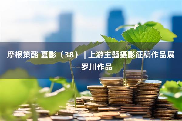 摩根策酪 夏影（38） | 上游主题摄影征稿作品展——罗川作品