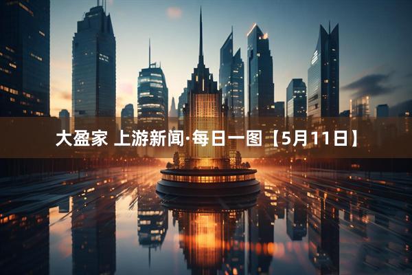 大盈家 上游新闻·每日一图【5月11日】