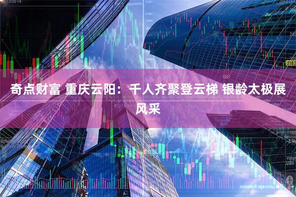 奇点财富 重庆云阳：千人齐聚登云梯 银龄太极展风采