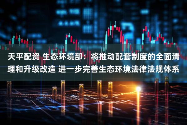 天平配资 生态环境部：将推动配套制度的全面清理和升级改造 进一步完善生态环境法律法规体系