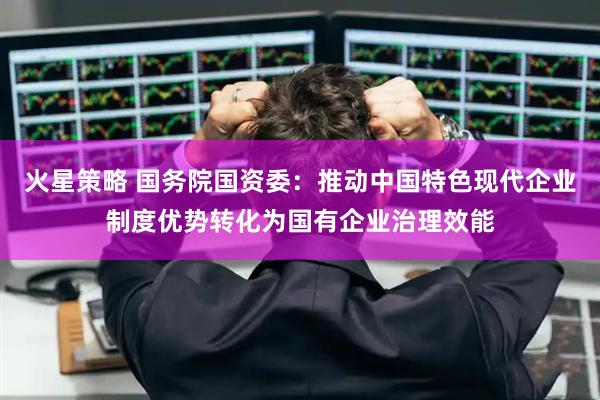火星策略 国务院国资委：推动中国特色现代企业制度优势转化为国有企业治理效能