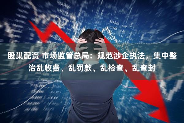 股巢配资 市场监管总局：规范涉企执法，集中整治乱收费、乱罚款、乱检查、乱查封