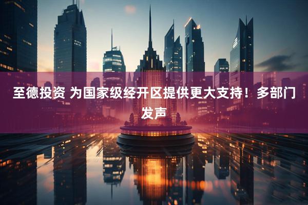 至德投资 为国家级经开区提供更大支持！多部门发声