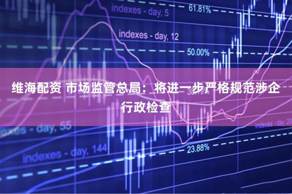 维海配资 市场监管总局：将进一步严格规范涉企行政检查
