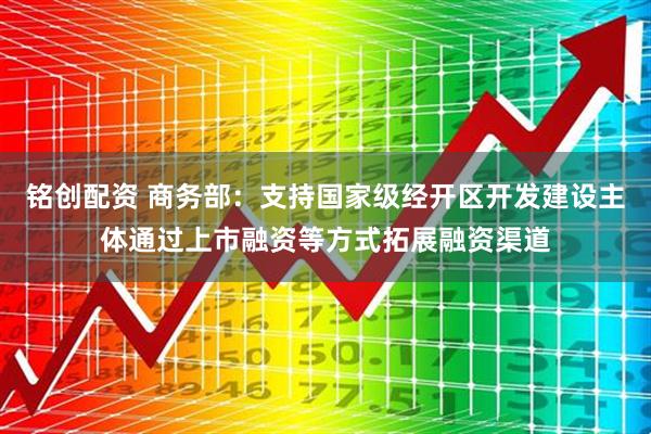 铭创配资 商务部：支持国家级经开区开发建设主体通过上市融资等方式拓展融资渠道