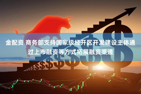 金配资 商务部支持国家级经开区开发建设主体通过上市融资等方式拓展融资渠道