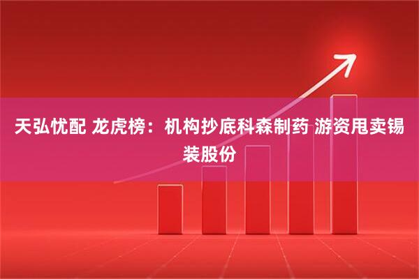 天弘忧配 龙虎榜：机构抄底科森制药 游资甩卖锡装股份