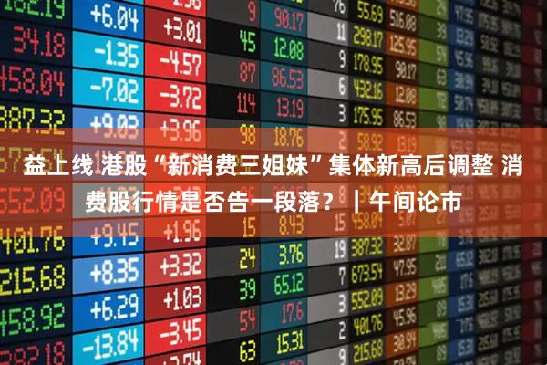 益上线 港股“新消费三姐妹”集体新高后调整 消费股行情是否告一段落?|午间论市