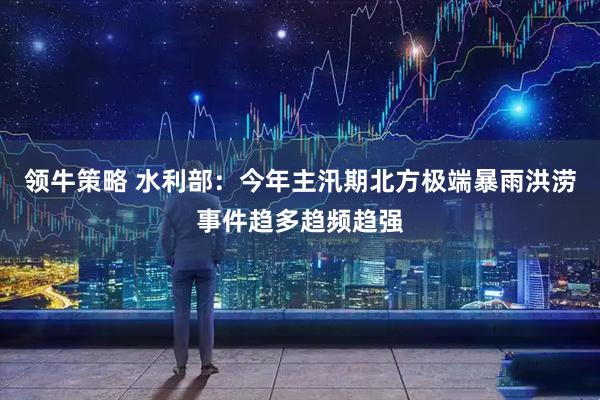 领牛策略 水利部：今年主汛期北方极端暴雨洪涝事件趋多趋频趋强