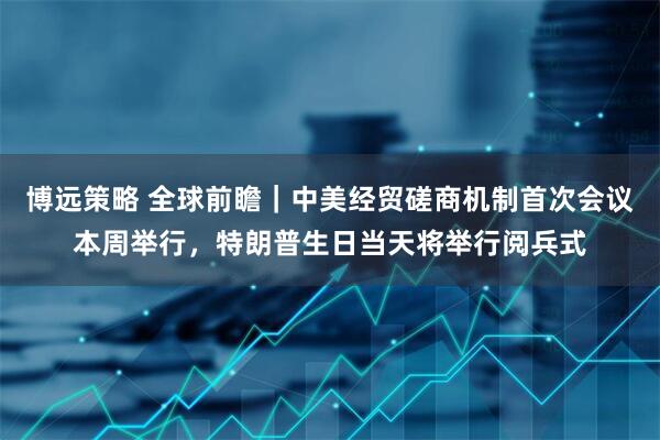 博远策略 全球前瞻｜中美经贸磋商机制首次会议本周举行，特朗普生日当天将举行阅兵式