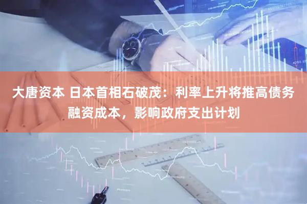 大唐资本 日本首相石破茂：利率上升将推高债务融资成本，影响政府支出计划