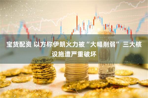 宝货配资 以方称伊朗火力被“大幅削弱” 三大核设施遭严重破坏