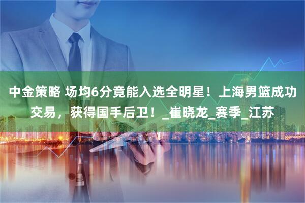 中金策略 场均6分竟能入选全明星！上海男篮成功交易，获得国手后卫！_崔晓龙_赛季_江苏