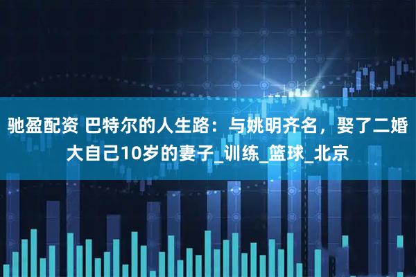 驰盈配资 巴特尔的人生路：与姚明齐名，娶了二婚大自己10岁的妻子_训练_篮球_北京