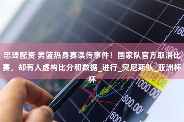 忠琦配资 男篮热身赛误传事件！国家队官方取消比赛，却有人虚构比分和数据_进行_突尼斯队_亚洲杯