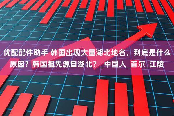 优配配件助手 韩国出现大量湖北地名，到底是什么原因？韩国祖先源自湖北？_中国人_首尔_江陵