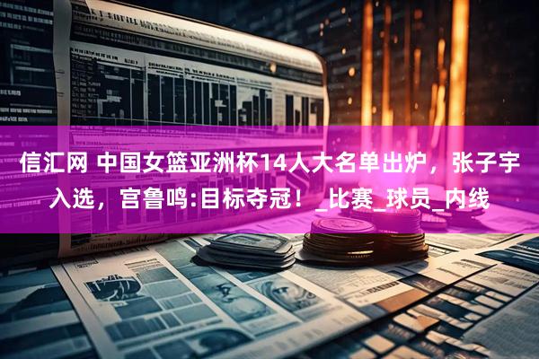 信汇网 中国女篮亚洲杯14人大名单出炉，张子宇入选，宫鲁鸣:目标夺冠！_比赛_球员_内线