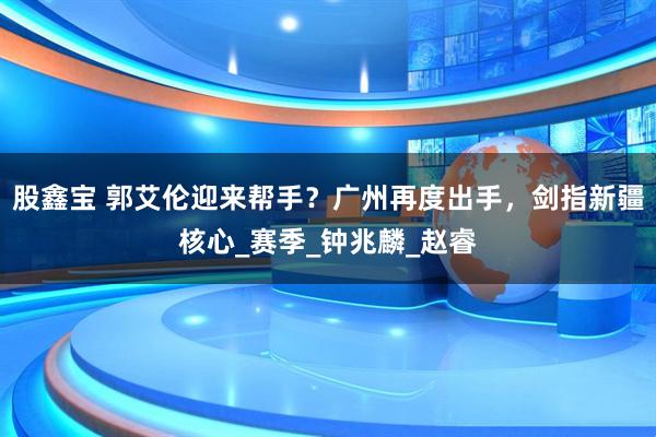 股鑫宝 郭艾伦迎来帮手？广州再度出手，剑指新疆核心_赛季_钟兆麟_赵睿