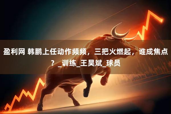 盈利网 韩鹏上任动作频频，三把火燃起，谁成焦点？_训练_王昊斌_球员