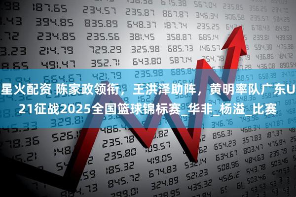 星火配资 陈家政领衔，王洪泽助阵，黄明率队广东U21征战2025全国篮球锦标赛_华非_杨溢_比赛