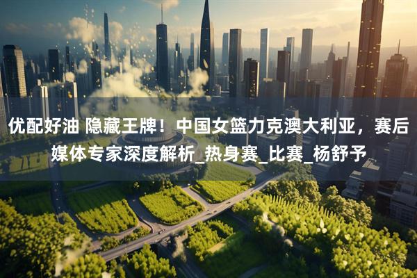 优配好油 隐藏王牌！中国女篮力克澳大利亚，赛后媒体专家深度解析_热身赛_比赛_杨舒予