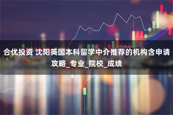 合优投资 沈阳英国本科留学中介推荐的机构含申请攻略_专业_院校_成绩