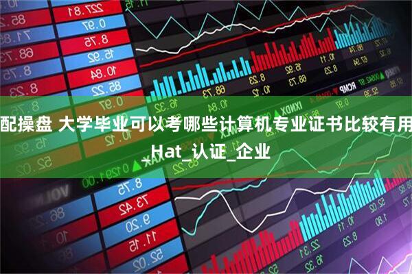 配操盘 大学毕业可以考哪些计算机专业证书比较有用_Hat_认证_企业
