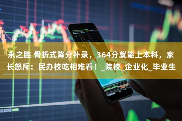 永之胜 骨折式降分补录，364分就能上本科，家长怒斥：民办校吃相难看！_院校_企业化_毕业生