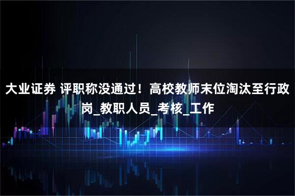 大业证券 评职称没通过！高校教师末位淘汰至行政岗_教职人员_考核_工作