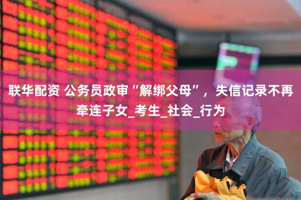 联华配资 公务员政审“解绑父母”，失信记录不再牵连子女_考生_社会_行为