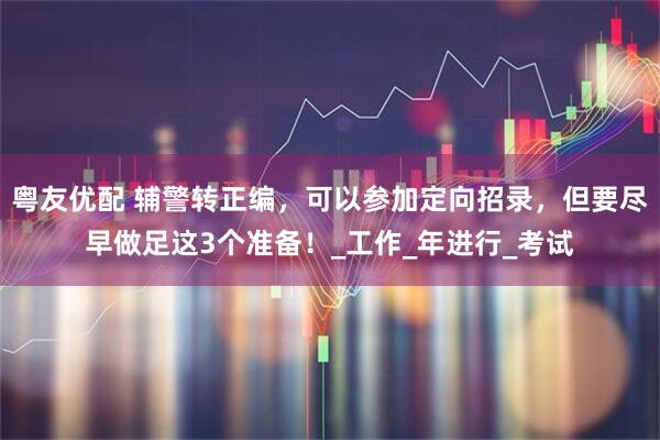 粤友优配 辅警转正编，可以参加定向招录，但要尽早做足这3个准备！_工作_年进行_考试