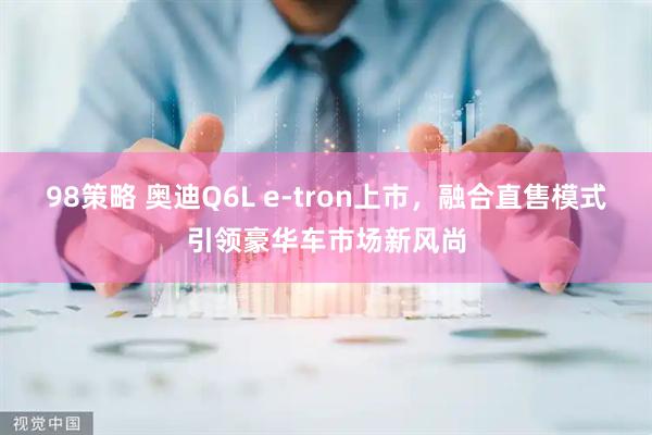 98策略 奥迪Q6L e-tron上市，融合直售模式引领豪华车市场新风尚