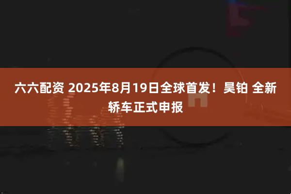 六六配资 2025年8月19日全球首发！昊铂 全新轿车正式申报