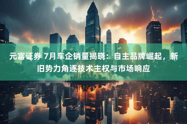 元富证券 7月车企销量揭晓：自主品牌崛起，新旧势力角逐技术主权与市场响应