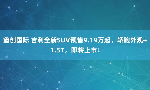 鑫创国际 吉利全新SUV预售9.19万起，轿跑外观+1.5T，即将上市！