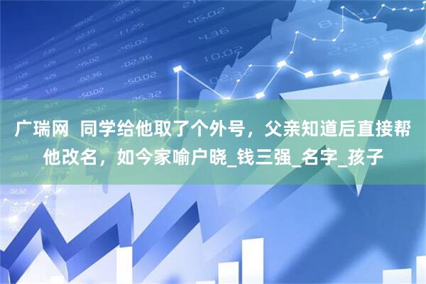 广瑞网  同学给他取了个外号，父亲知道后直接帮他改名，如今家喻户晓_钱三强_名字_孩子