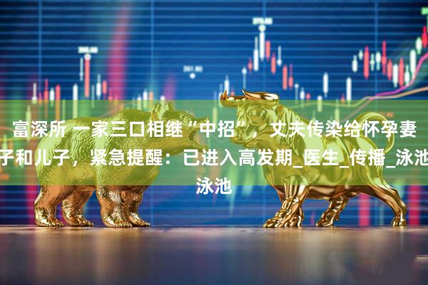 富深所 一家三口相继“中招”，丈夫传染给怀孕妻子和儿子，紧急提醒：已进入高发期_医生_传播_泳池