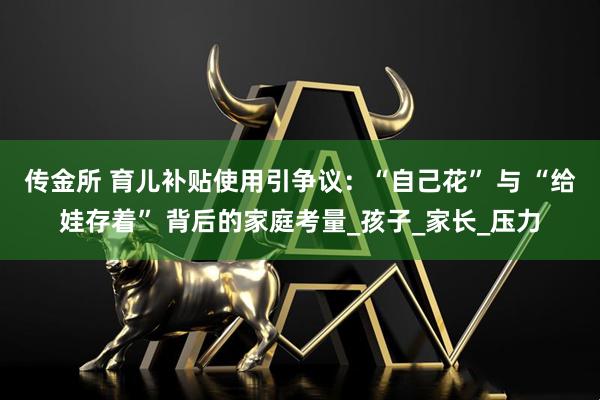 传金所 育儿补贴使用引争议：“自己花” 与 “给娃存着” 背后的家庭考量_孩子_家长_压力
