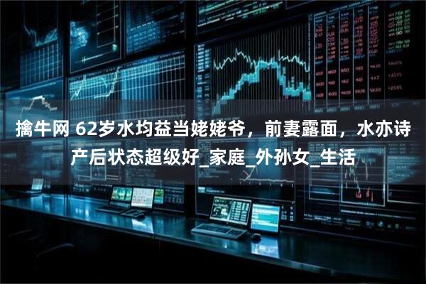 擒牛网 62岁水均益当姥姥爷，前妻露面，水亦诗产后状态超级好_家庭_外孙女_生活