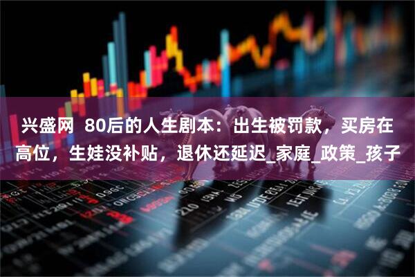 兴盛网  80后的人生剧本：出生被罚款，买房在高位，生娃没补贴，退休还延迟_家庭_政策_孩子
