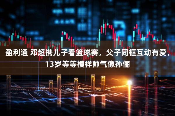 盈利通 邓超携儿子看篮球赛，父子同框互动有爱，13岁等等模样帅气像孙俪