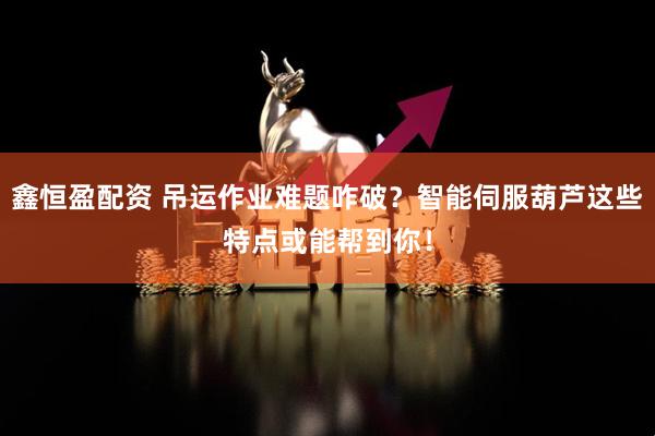 鑫恒盈配资 吊运作业难题咋破？智能伺服葫芦这些特点或能帮到你！