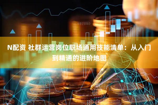 N配资 社群运营岗位职场通用技能清单：从入门到精通的进阶地图