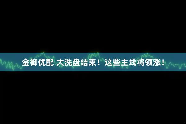 金御优配 大洗盘结束！这些主线将领涨！